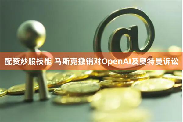 配资炒股技能 马斯克撤销对OpenAI及奥特曼诉讼