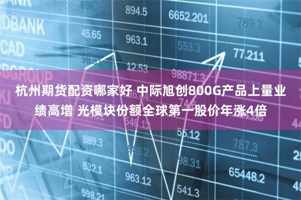 杭州期货配资哪家好 中际旭创800G产品上量业绩高增 光模块份额全球第一股价年涨4倍