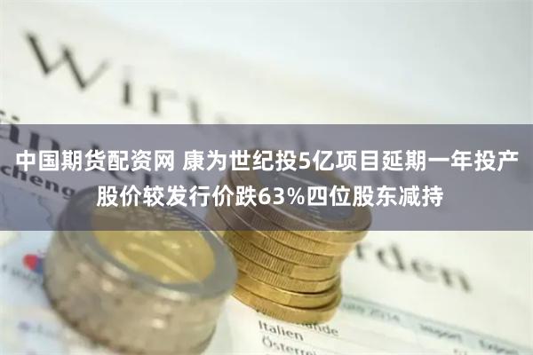 中国期货配资网 康为世纪投5亿项目延期一年投产 股价较发行价跌63%四位股东减持