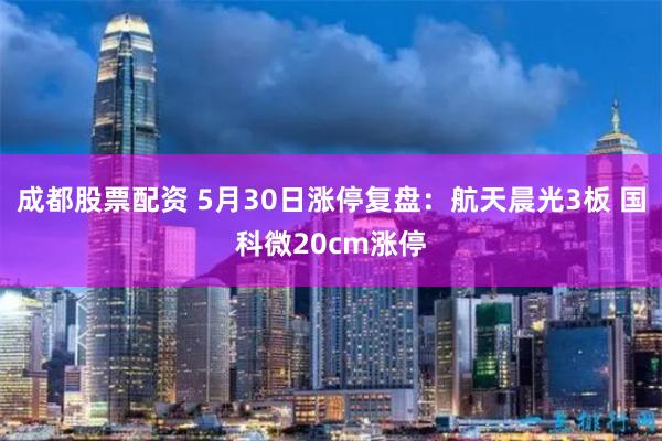 成都股票配资 5月30日涨停复盘：航天晨光3板 国科微20cm涨停