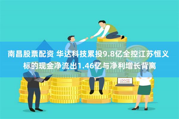 南昌股票配资 华达科技累投9.8亿全控江苏恒义 标的现金净流出1.46亿与净利增长背离