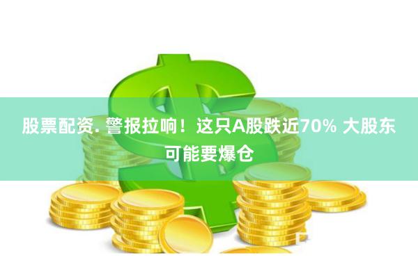 股票配资. 警报拉响！这只A股跌近70% 大股东可能要爆仓