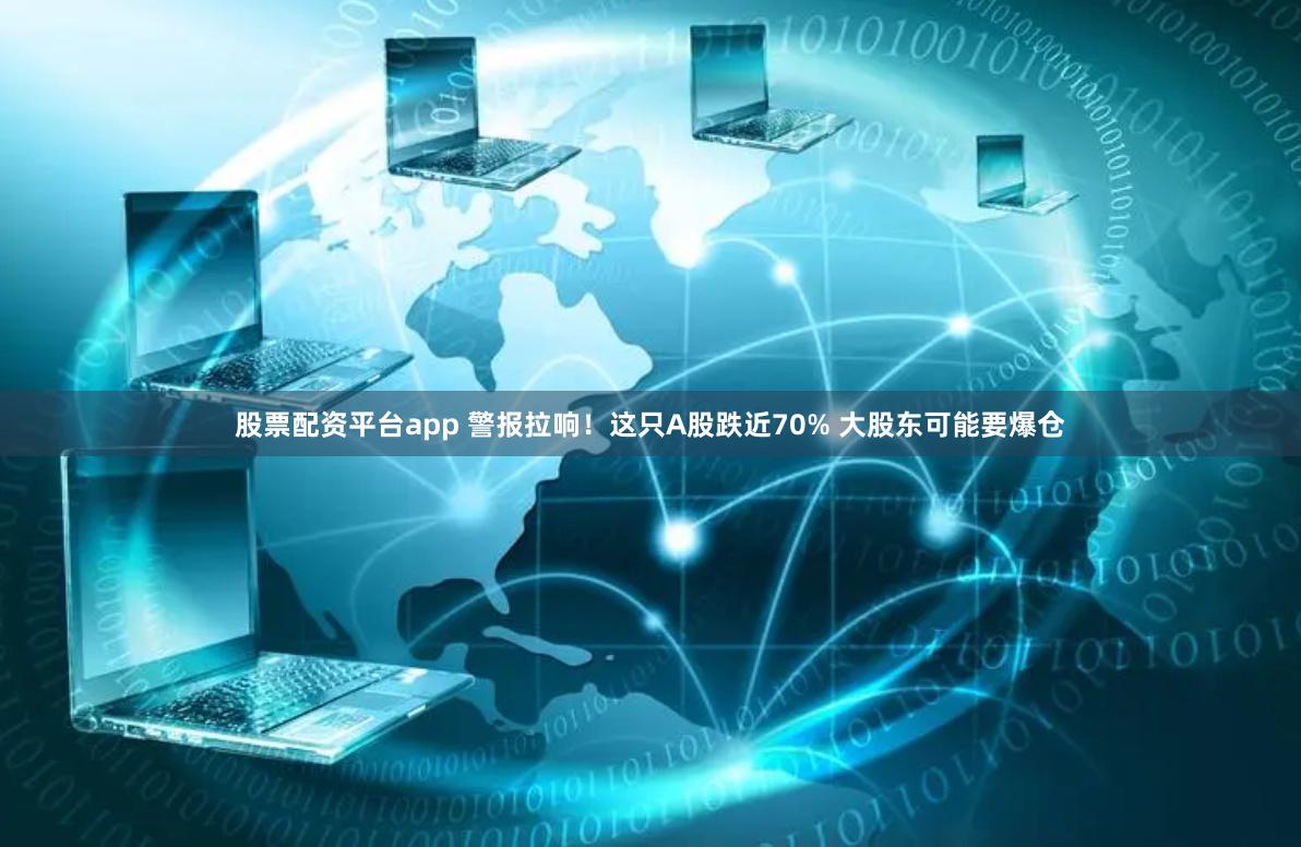 股票配资平台app 警报拉响！这只A股跌近70% 大股东可能要爆仓