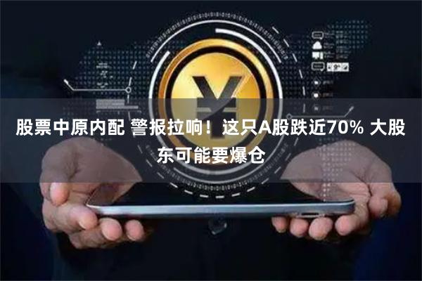 股票中原内配 警报拉响！这只A股跌近70% 大股东可能要爆仓