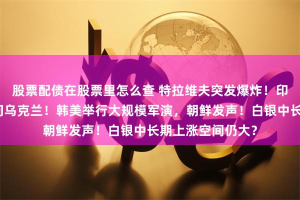 股票配债在股票里怎么查 特拉维夫突发爆炸！印度总理莫迪将访问乌克兰！韩美举行大规模军演，朝鲜发声！白银中长期上涨空间仍大？