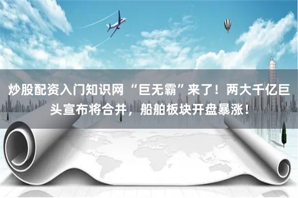 炒股配资入门知识网 “巨无霸”来了！两大千亿巨头宣布将合并，船舶板块开盘暴涨！