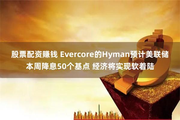 股票配资赚钱 Evercore的Hyman预计美联储本周降息50个基点 经济将实现软着陆