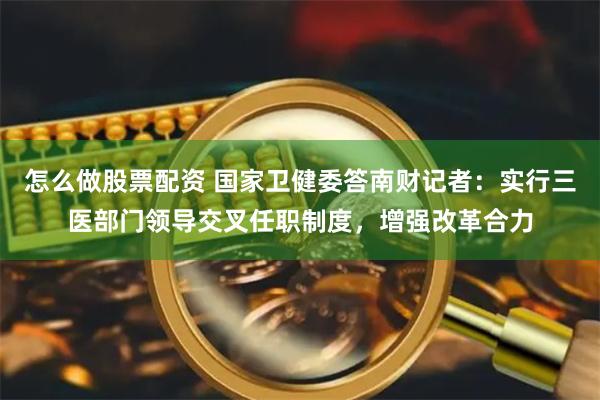 怎么做股票配资 国家卫健委答南财记者：实行三医部门领导交叉任职制度，增强改革合力