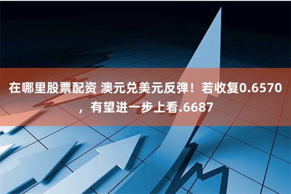 在哪里股票配资 澳元兑美元反弹！若收复0.6570，有望进一步上看.6687