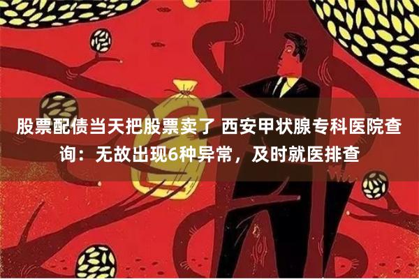 股票配债当天把股票卖了 西安甲状腺专科医院查询：无故出现6种异常，及时就医排查