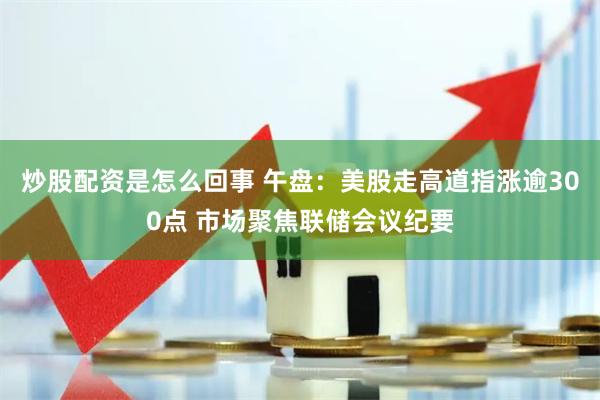 炒股配资是怎么回事 午盘：美股走高道指涨逾300点 市场聚焦联储会议纪要