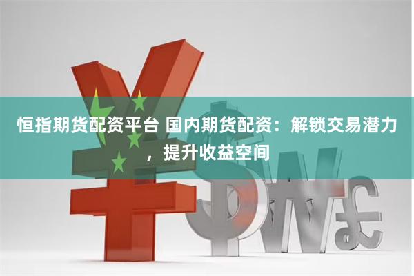 恒指期货配资平台 国内期货配资：解锁交易潜力，提升收益空间