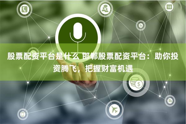 股票配资平台是什么 邯郸股票配资平台：助你投资腾飞，把握财富机遇
