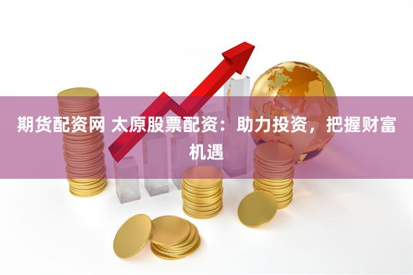 期货配资网 太原股票配资：助力投资，把握财富机遇