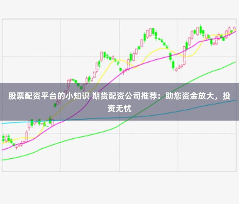 股票配资平台的小知识 期货配资公司推荐：助您资金放大，投资无忧