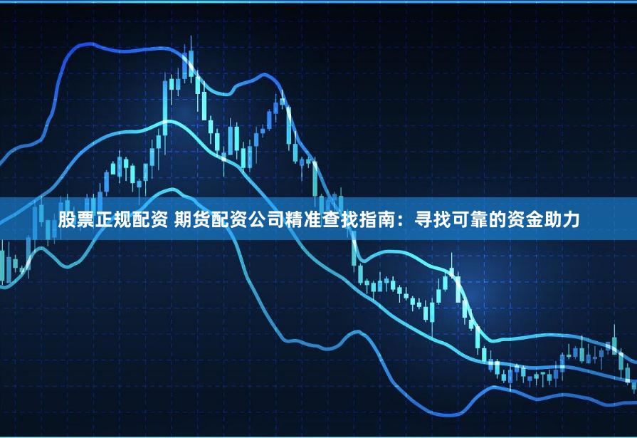 股票正规配资 期货配资公司精准查找指南：寻找可靠的资金助力
