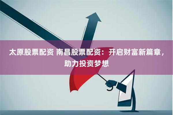 太原股票配资 南昌股票配资：开启财富新篇章，助力投资梦想