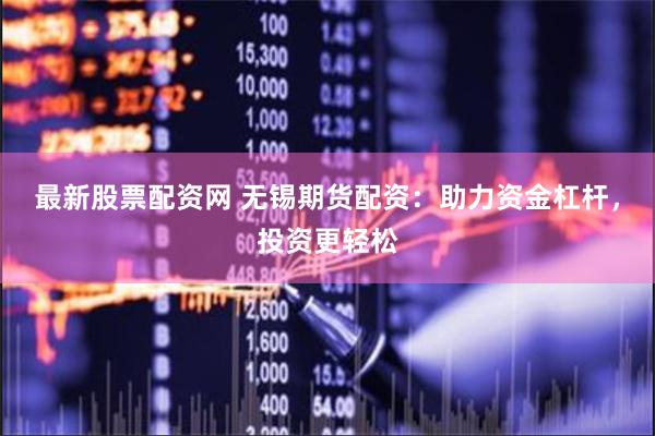 最新股票配资网 无锡期货配资：助力资金杠杆，投资更轻松