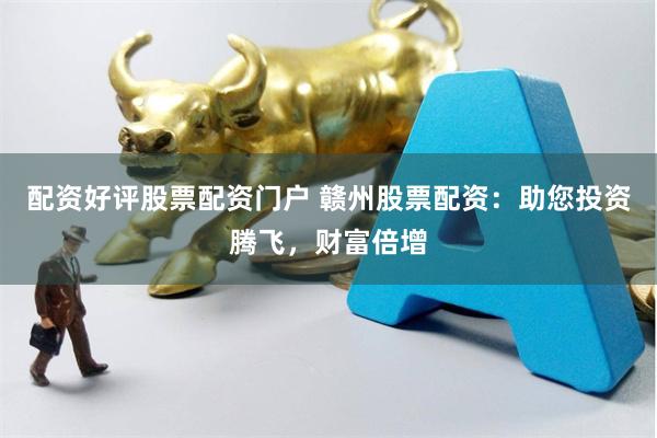 配资好评股票配资门户 赣州股票配资：助您投资腾飞，财富倍增
