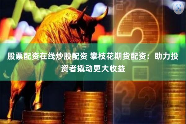 股票配资在线炒股配资 攀枝花期货配资：助力投资者撬动更大收益
