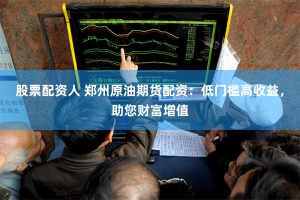股票配资人 郑州原油期货配资：低门槛高收益，助您财富增值