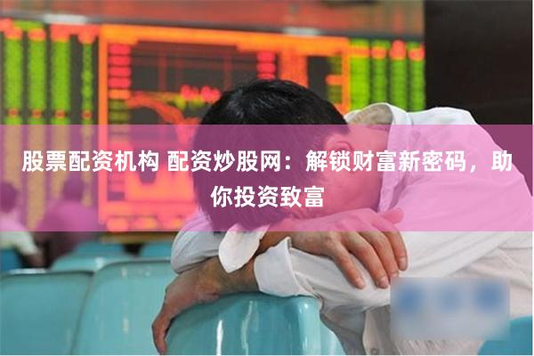股票配资机构 配资炒股网：解锁财富新密码，助你投资致富