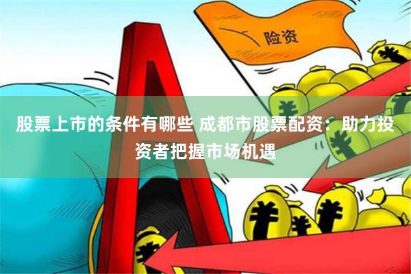 股票上市的条件有哪些 成都市股票配资：助力投资者把握市场机遇