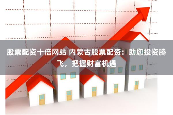股票配资十倍网站 内蒙古股票配资：助您投资腾飞，把握财富机遇
