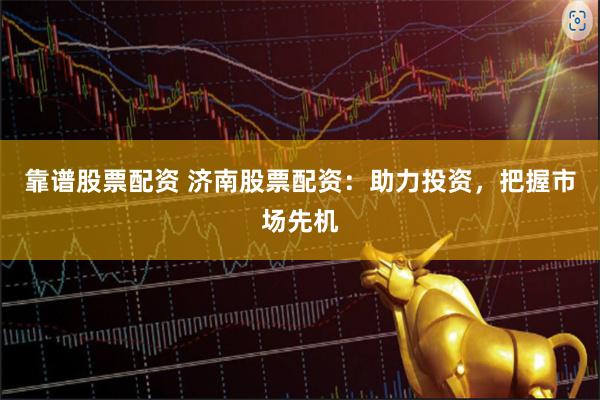 靠谱股票配资 济南股票配资：助力投资，把握市场先机