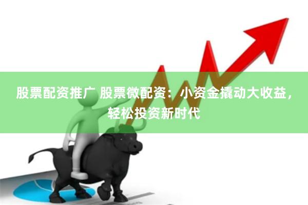 股票配资推广 股票微配资：小资金撬动大收益，轻松投资新时代