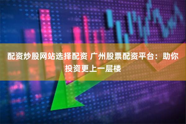 配资炒股网站选择配资 广州股票配资平台：助你投资更上一层楼