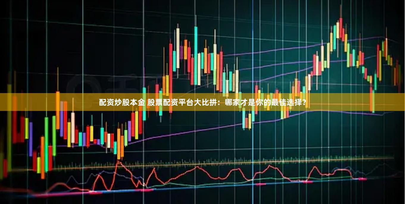 配资炒股本金 股票配资平台大比拼：哪家才是你的最佳选择？