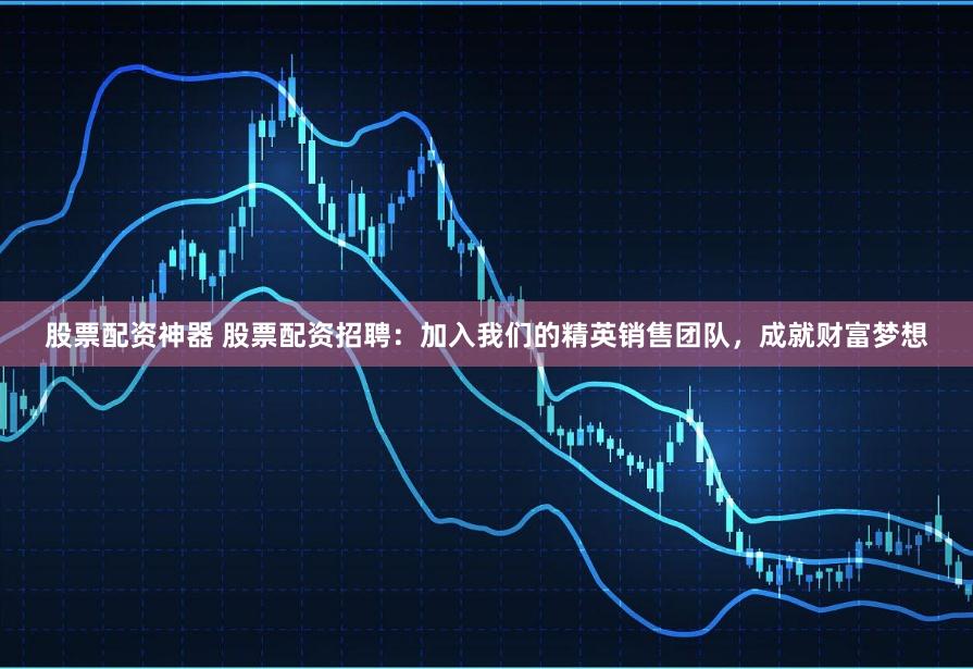 股票配资神器 股票配资招聘:加入我们的精英销售团队,成就财富梦想