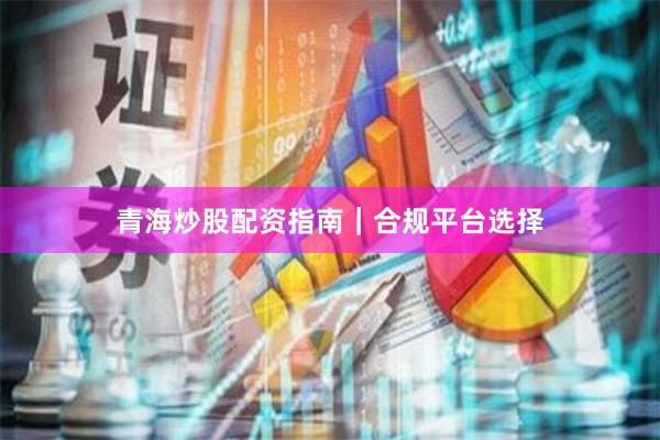 青海炒股配资指南｜合规平台选择