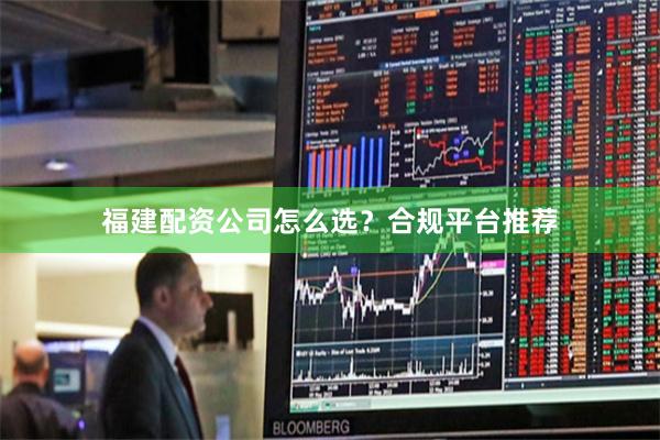 福建配资公司怎么选？合规平台推荐