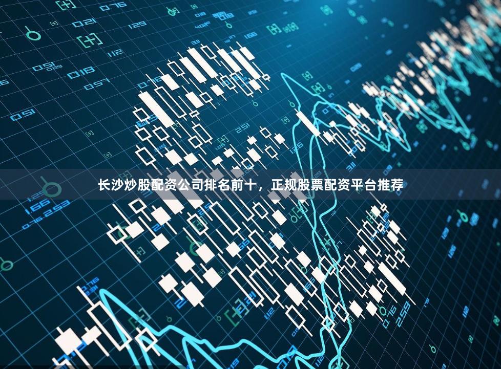 长沙炒股配资公司排名前十，正规股票配资平台推荐